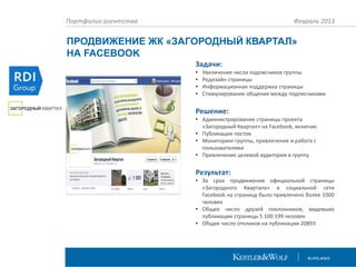 Портфолио агентства

Февраль 2013

ПРОДВИЖЕНИЕ ЖК «ЗАГОРОДНЫЙ КВАРТАЛ»
НА FACEBOOK
Задачи:
•
•
•
•

Увеличение числа подписчиков группы
Редизайн страницы
Информационная поддержка страницы
Стимулирование общения между подписчиками

Решение:
• Администрирование страницы проекта
«Загородный Квартал» на Facebook, включая:
• Публикация постов
• Мониторинг группы, привлечение и работа с
пользователями
• Привлечение целевой аудитории в группу

Результат:
• За срок продвижения официальной страницы
«Загородного Квартала» в социальной сети
Facebook на страницу было привлечено более 1000
человек
• Общее число друзей поклонников, видевших
публикации страницы 5 100 199 человек
• Общее число откликов на публикации 20893

 