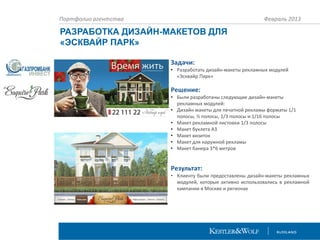Портфолио агентства

Февраль 2013

РАЗРАБОТКА ДИЗАЙН-МАКЕТОВ ДЛЯ
«ЭСКВАЙР ПАРК»
Задачи:
• Разработать дизайн-макеты рекламных модулей
«Эсквайр Парк»

Решение:
• Были разработаны следующие дизайн-макеты
рекламных модулей:
• Дизайн макеты для печатной рекламы форматы 1/1
полосы, ½ полосы, 1/3 полосы и 1/16 полосы
• Макет рекламной листовки 1/3 полосы
• Макет буклета А3
• Макет визиток
• Макет для наружной рекламы
• Макет банера 3*6 метров

Результат:
• Клиенту были предоставлены дизайн-макеты рекламных
модулей, которые активно использовались в рекламной
кампании в Москве и регионах

 