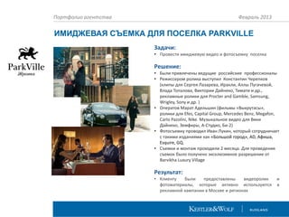 Портфолио агентства

Февраль 2013

ИМИДЖЕВАЯ СЪЕМКА ДЛЯ ПОСЕЛКА PARKVILLE
Задачи:
• Провести имиджевую видео и фотосъемку поселка

Решение:
• Были привлечены ведущие российские профессионалы
• Режиссером ролика выступил Константин Черепков
(клипы для Сергея Лазарева, Иракли, Аллы Пугачевой,
Влада Топалова, Виктории Дайнеко, Тимати и др.,
рекламные ролики для Procter and Gamble, Samsung,
Wrigley, Sony и др. )
• Оператов Марат Адельшин (фильмы «Выкрутасы»,
ролики для Efes, Capital Group, Mercedes Benz, Megafon,
Carlo Pazolini, Nike. Музыкальное видео для Вики
Дайнеко, Земфиры, А-Студио, Би-2)
• Фотосъемку проводил Иван Лукин, который сотрудничает
с такими изданиями как «Большой город», АD, Афиша,
Esquire, GQ.
• Съемки и монтаж проходили 2 месяца. Для проведения
съемок было получено эксклюзивное разрешение от
Barvikha Luxury Village

Результат:
• Клиенту
были
предоставлены
видеоролик
фотоматериалы, которые активно используются
рекламной кампании в Москве и регионах

и
в

 