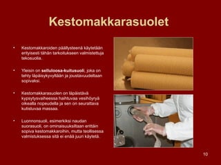 Kestomakkarasuolet   Kestomakkaroiden päällysteenä käytetään erityisesti tähän tarkoitukseen valmistettuja tekosuolia.  Yleisin on  selluloosa-kuitusuoli , joka on tehty läpäisykyvyltään ja joustavuudeltaan sopivaksi. Kestomakkarasuolen on läpäistävä kypsytysvaiheessa haihtuvaa vesihöyryä oikealla nopeudella ja sen on seurattava kutistuvaa massaa. Luonnonsuoli, esimerkiksi naudan suorasuoli, on ominaisuuksiltaan erittäin sopiva kestomakkaroihin, mutta teollisessa valmistuksessa sitä ei enää juuri käytetä. 