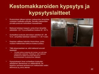 Kestomakkaroiden kypsytys ja kypsytyslaitteet Ruiskutuksen jälkeen kylmien makkaroiden lämpötilaa nostetaan haalealla suihkulla. Samalla makkaroiden pinnalta poistuvat mahdolliset massatähteet. Makkarat laitetaan kaappiin, jonka ilman lämpötila säädetään +23 °C ja suhteellinen kosteus 92 - 94 %. Suhteellista kosteutta alennetaan asteittain 87 - 88 %:iin. Lämpötilaa lasketaan asteittain n. + 20 °C:een. Kaapissa vallitsee heikohko ilmanvirtaus, jonka mukana makkaroista haihtuva kosteus poistuu. Tällä aikaansaadaan se, että makkarat kuivuvat tasaisesti. Pinnalta haihtuu kosteutta sitä mukaan, kun sitä tulee makkaroiden sisäosista. Tärkeätä on, että makkaran pintakerros ei pääse kuivumaan liikaa eli ns. kuivumisrenkaan muodostuminen vältetään. Kypsytyskaapin ilman suhteellisen kosteuden asteittainen alentaminen on välttämätöntä. Se tapahtuu samassa tahdissa kuin makkaroiden veden aktiivisuus (a w -arvo) alenee. 