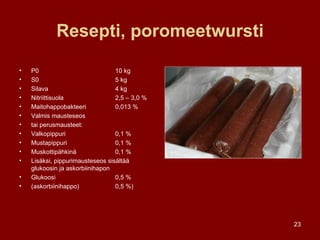 Resepti, poromeetwursti P0 10 kg S0 5 kg Silava 4 kg Nitriittisuola  2,5 – 3,0 % Maitohappobakteeri  0,013 % Valmis mausteseos  tai perusmausteet: Valkopippuri 0,1 % Mustapippuri 0,1 % Muskottipähkinä 0,1 % Lisäksi, pippurimausteseos sisältää glukoosin ja askorbiinihapon Glukoosi 0,5 % (askorbiinihappo) 0,5 %) 