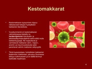 Kestomakkarat Kestomakkaran kypsyminen riippuu ratkaisevasti tiettyjen hyödyllisten bakteerien läsnäolosta.  Vuosikymmeniä on kestomakkaran valmistuksessa käytetty ns.  heräteviljelminä  mikrokokki- ja laktobasillipuhdasviljelmiä sekä eräitä muita bakteerityyppejä. Ne nopeuttavat ja varmistavat makkaran värin-, hapon-, aromin- ja maunmuodostusta sekä parantavat valmiin makkaran säilyvyyttä.  Tämä kypsytystapa, hyödyllisten bakteerien lisääminen makkaraan, perustuu Suomessa tehtyyn tutkimukseen ja on täältä levinnyt kaikkialle maailmaan. 