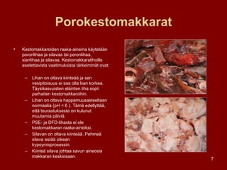 Porokestomakkarat Kestomakkaroiden raaka-aineina käytetään poronlihaa ja silavaa tai poronlihaa, sianlihaa ja silavaa. Kestomakkaralihoille asetettavista vaatimuksista tärkeimmät ovat: Lihan on oltava kiinteää ja sen vesipitoisuus ei saa olla liian korkea. Täysikasvuisten eläinten liha sopii parhaiten kestomakkaroihin.  Lihan on oltava happamuusasteeltaan normaalia (pH < 6 ). Tämä edellyttää, että teurastuksesta on kulunut muutamia päiviä. PSE- ja DFD-lihasta ei ole kestomakkaran raaka-aineiksi. Silavan on oltava kiinteää. Pehmeä silava estää oikean kypsymisprosessin.  Kiinteä silava johtaa savun aineosia makkaran keskiosaan. 