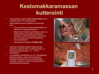 Kestomakkaramassan  kutterointi Kestomakkaramassa tehdään  kutteroimalla , ilman vesilisää ja alle  0°C:n lämpötilassa.  Kestomakkaramassan tyypillisiä ominaisuuksia ovat: Lihaa ja silavaa ei hienonneta läheskään niin hienoksi kuin keittomakkarassa.  Massa hienonnetaan ryynimäiseksi, silava- ja lihahiukkaset ovat selvästi erotettavissa toisistaan. Kutterointivaiheessa ei lihaa saa siis hienontaa sitoutumista aiheuttavaan hienousasteeseen. Kestomakkaramassaan  ei lisätä vettä . Jotta lihan kudokset saataisiin leikkautumaan rakeiseksi massaksi ilman murskaantumista, on lihan kutteroitaessa oltava  - 3... - 4°C:n lämpötilassa. Jos käytetään tuoretta lihaa, on se  "kohmetettava" tähän lämpötilaan. Usein kestomakkaroihin käytetään pakastettua lihaa, jonka lämpötilan annetaan nousta em. lukemiin ("temperoidaan") kylmävarasto-olosuhteissa. 