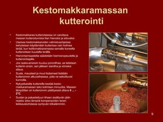 Kestomakkaramassan  kutterointi Kestomakkaraa kutteroitaessa on varottava massan kutteroitumista liian hienoksi ja sitovaksi. Useissa kestomakkaroiden valmistusohjeissa kehotetaan käyttämään kutterissa vain kolmea terää, kun keittomakkaramassa samalla koneella kutteroidaan kuudella terällä. Hienontamisastetta säädetään kierrosnopeudella ja kutterointiajalla. Jos raaka-aineisiin kuuluu poronlihaa, se laitetaan kutteriin ensin, sen jälkeen sianliha ja viimeksi silava.  Suola, mausteet ja muut lisäaineet lisätään kutteroinnin alkuvaiheessa, jotta ne sekoittuvat kunnolla. Nykyaikaisilla kuttereilla kestää kesto­makkaramassan teko kolmisen minuuttia. Massan lämpötilan on kutteroinnin päättyessä oltava  0 ... - 2°C.  Suolan ja pakastettuun lihaan sisältyvän jään reaktio sitoo lämpöä kompensoiden terien leikkauskohdassa syntyvän kitkalämmön. 
