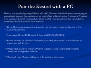 Pair the Kestrel with a PC Here is a basic guideline for pairing the Kestrel with a PC. Please note, individual Bluetooth ...
