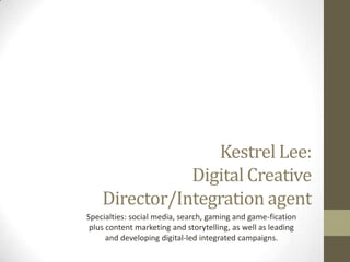 Kestrel Lee:
Executive Regional Digital Creative
Director/Integration agent
Specialties: social media, search, gaming and game-fication
plus content marketing and storytelling, as well as leading
and developing digital-led integrated campaigns.

 