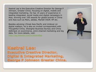 Kestrel Lee:
Executive Creative Director,
Digital & Integrated Marketing,
George P Johnson Greater China.
—  Kestrel Lee is the Executive Creative Director for George P
Johnson, Greater China, focusing on digital, mobile and
integrated marketing. He has 15 years of experience in
leading integrated, social media and digital campaigns in
Asia, winning over 100 awards for global brands in China
and Asia such as Mars, adidas, Martell VSOP, HP etc.
Besides advising L’Oreal Asia Pacific and Unilever on
digital matters, he is also an invited correspondent with
Thoughtful China, Shanghai Business Bureau and China
AdSmack on ecommerce, omni-channel marketing and big
data. For more details, visit:
http://sg.linkedin.com/in/kestrellee
 