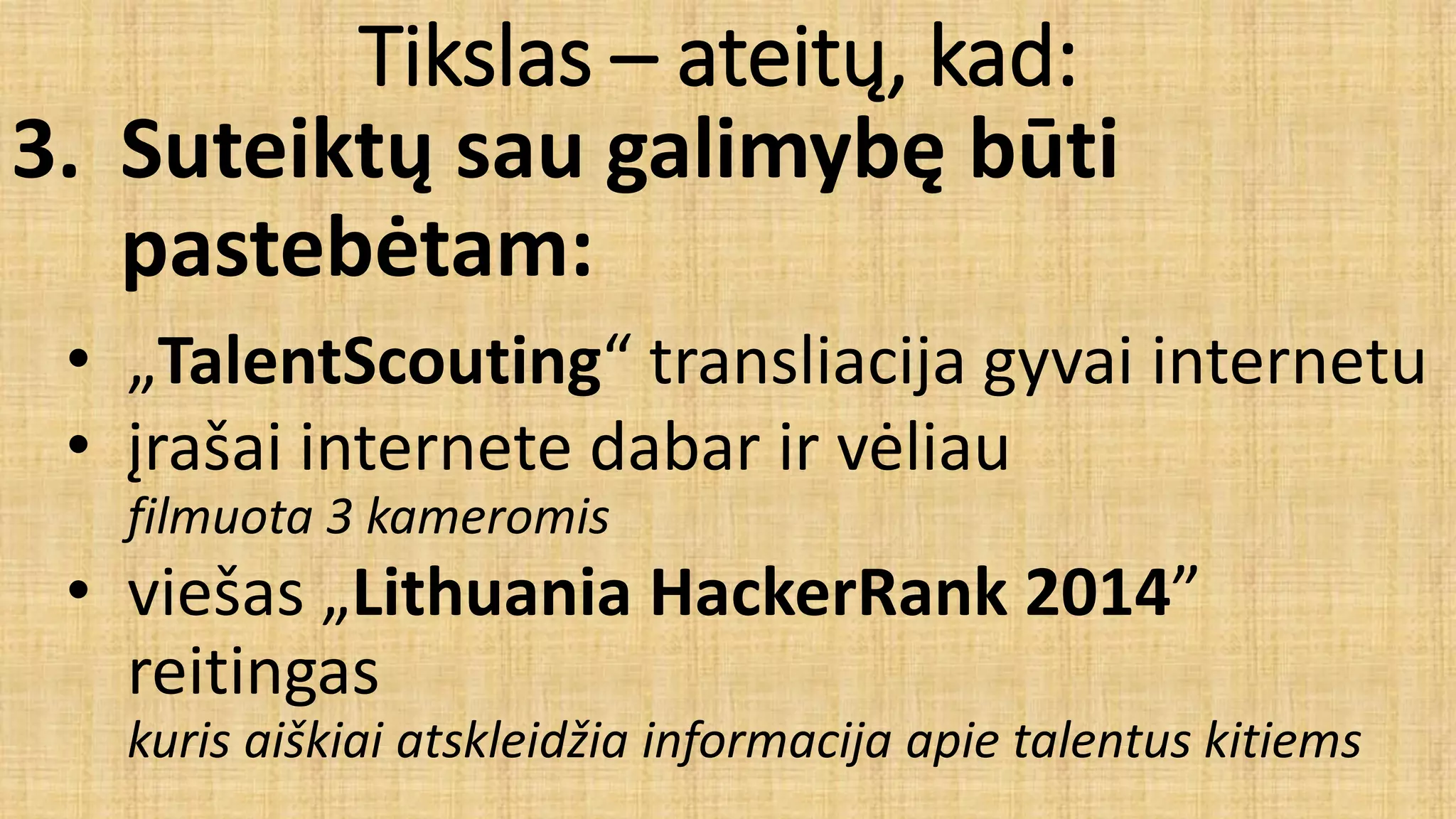Tikslas – ateitų, kad:
3. Suteiktų sau galimybę būti
pastebėtam:
• „TalentScouting“ transliacija gyvai internetu
• įrašai internete dabar ir vėliau
filmuota 3 kameromis
• viešas „Lithuania HackerRank 2014”
reitingas
kuris aiškiai atskleidžia informacija apie talentus kitiems
 
