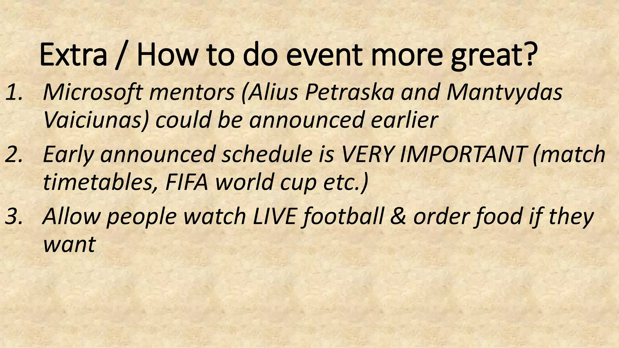 Extra / How to do event more great?
1. Microsoft mentors (Alius Petraska and Mantvydas
Vaiciunas) could be announced earlier
2. Early announced schedule is VERY IMPORTANT (match
timetables, FIFA world cup etc.)
3. Allow people watch LIVE football & order food if they
want
 
