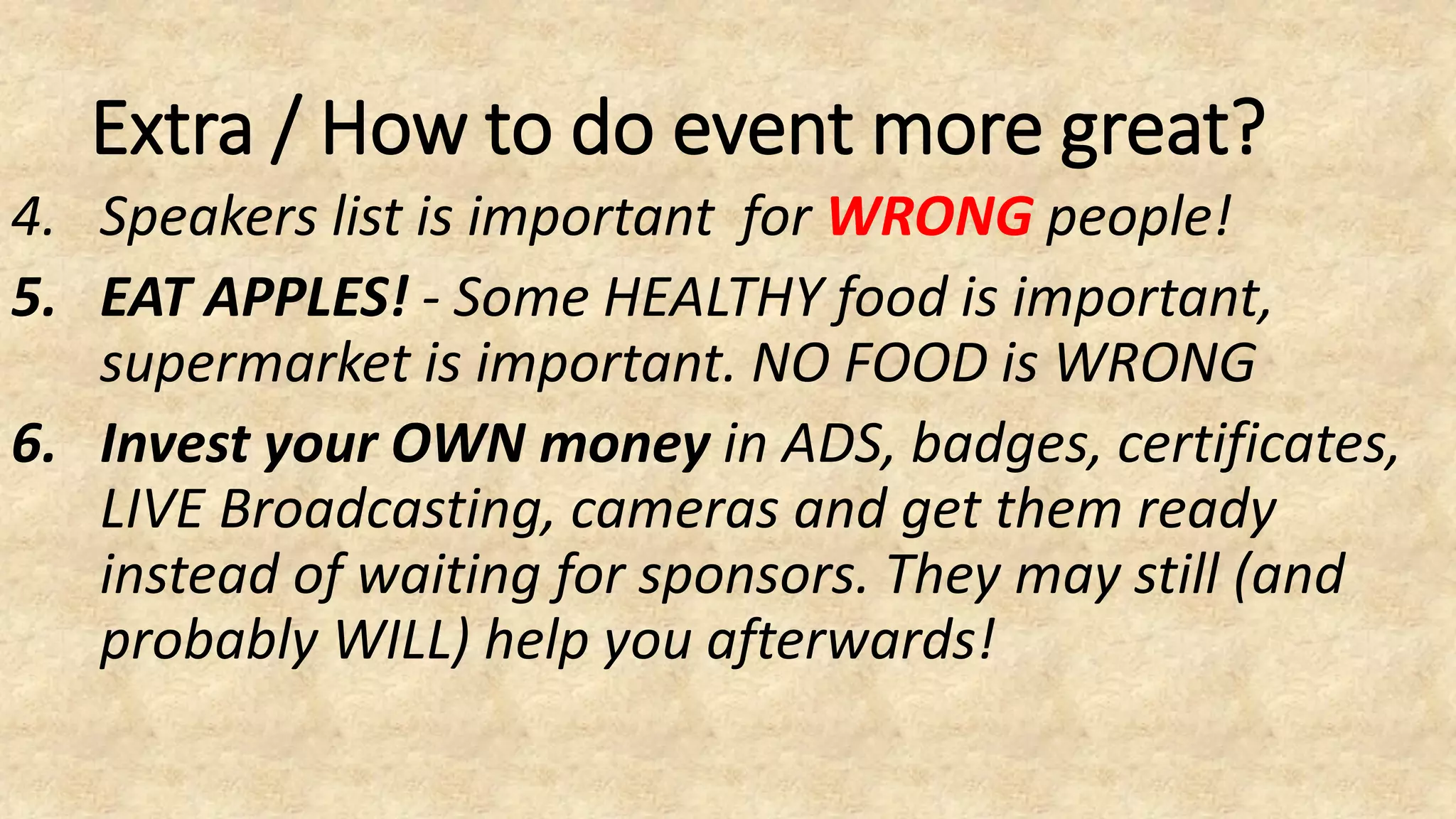 Extra / How to do event more great?
4. Speakers list is important for WRONG people!
5. EAT APPLES! - Some HEALTHY food is important,
supermarket is important. NO FOOD is WRONG
6. Invest your OWN money in ADS, badges, certificates,
LIVE Broadcasting, cameras and get them ready
instead of waiting for sponsors. They may still (and
probably WILL) help you afterwards!
 