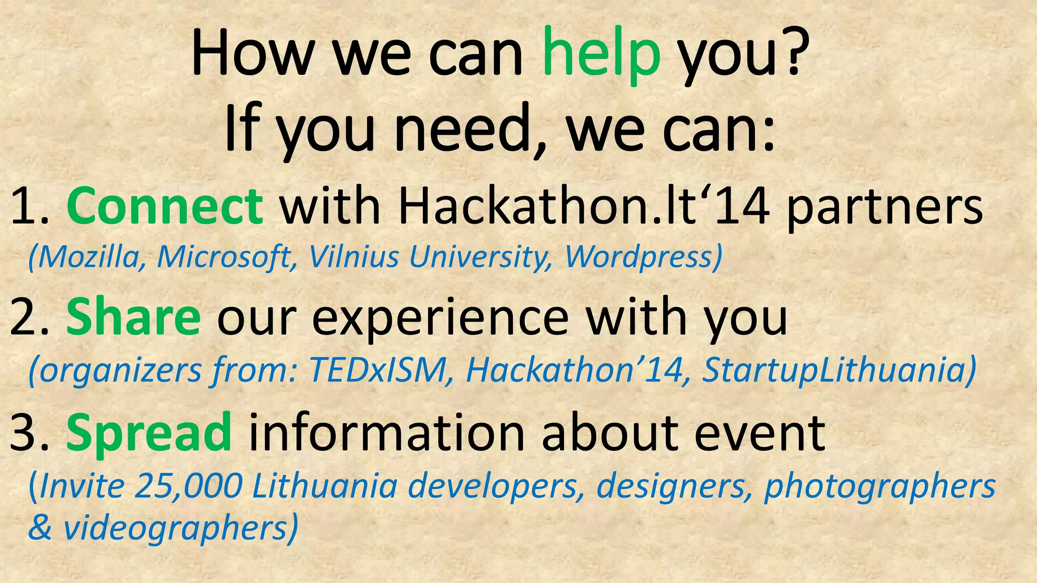 1. Connect with Hackathon.lt‘14 partners
(Mozilla, Microsoft, Vilnius University, Wordpress)
2. Share our experience with you
(organizers from: TEDxISM, Hackathon’14, StartupLithuania)
3. Spread information about event
(Invite 25,000 Lithuania developers, designers, photographers
& videographers)
How we can help you?
If you need, we can:
 