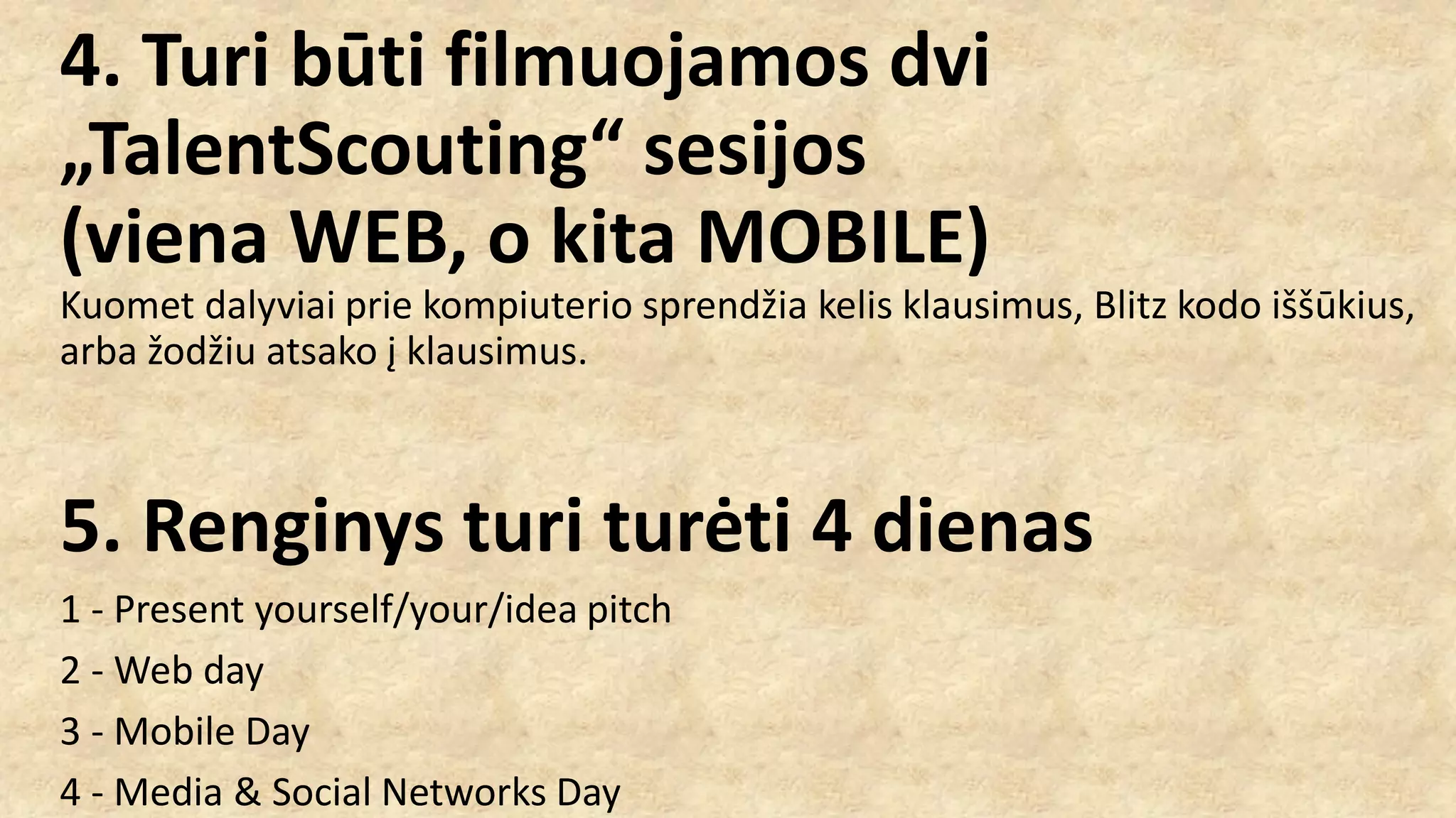 4. Turi būti filmuojamos dvi
„TalentScouting“ sesijos
(viena WEB, o kita MOBILE)
Kuomet dalyviai prie kompiuterio sprendžia kelis klausimus, Blitz kodo iššūkius,
arba žodžiu atsako į klausimus.
5. Renginys turi turėti 4 dienas
1 - Present yourself/your/idea pitch
2 - Web day
3 - Mobile Day
4 - Media & Social Networks Day
 
