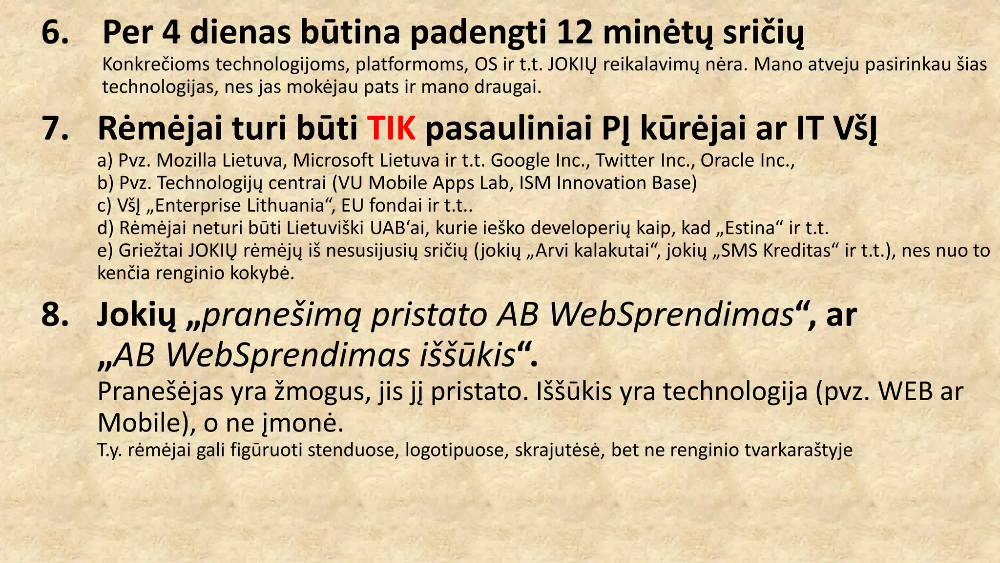 6. Per 4 dienas būtina padengti 12 minėtų sričių
Konkrečioms technologijoms, platformoms, OS ir t.t. JOKIŲ reikalavimų nėra. Mano atveju pasirinkau šias
technologijas, nes jas mokėjau pats ir mano draugai.
7. Rėmėjai turi būti TIK pasauliniai PĮ kūrėjai ar IT VšĮ
a) Pvz. Mozilla Lietuva, Microsoft Lietuva ir t.t. Google Inc., Twitter Inc., Oracle Inc.,
b) Pvz. Technologijų centrai (VU Mobile Apps Lab, ISM Innovation Base)
c) VšĮ „Enterprise Lithuania“, EU fondai ir t.t..
d) Rėmėjai neturi būti Lietuviški UAB‘ai, kurie ieško developerių kaip, kad „Estina“ ir t.t.
e) Griežtai JOKIŲ rėmėjų iš nesusijusių sričių (jokių „Arvi kalakutai“, jokių „SMS Kreditas“ ir t.t.), nes nuo to
kenčia renginio kokybė.
8. Jokių „pranešimą pristato AB WebSprendimas“, ar
„AB WebSprendimas iššūkis“.
Pranešėjas yra žmogus, jis jį pristato. Iššūkis yra technologija (pvz. WEB ar
Mobile), o ne įmonė.
T.y. rėmėjai gali figūruoti stenduose, logotipuose, skrajutėsė, bet ne renginio tvarkaraštyje
 
