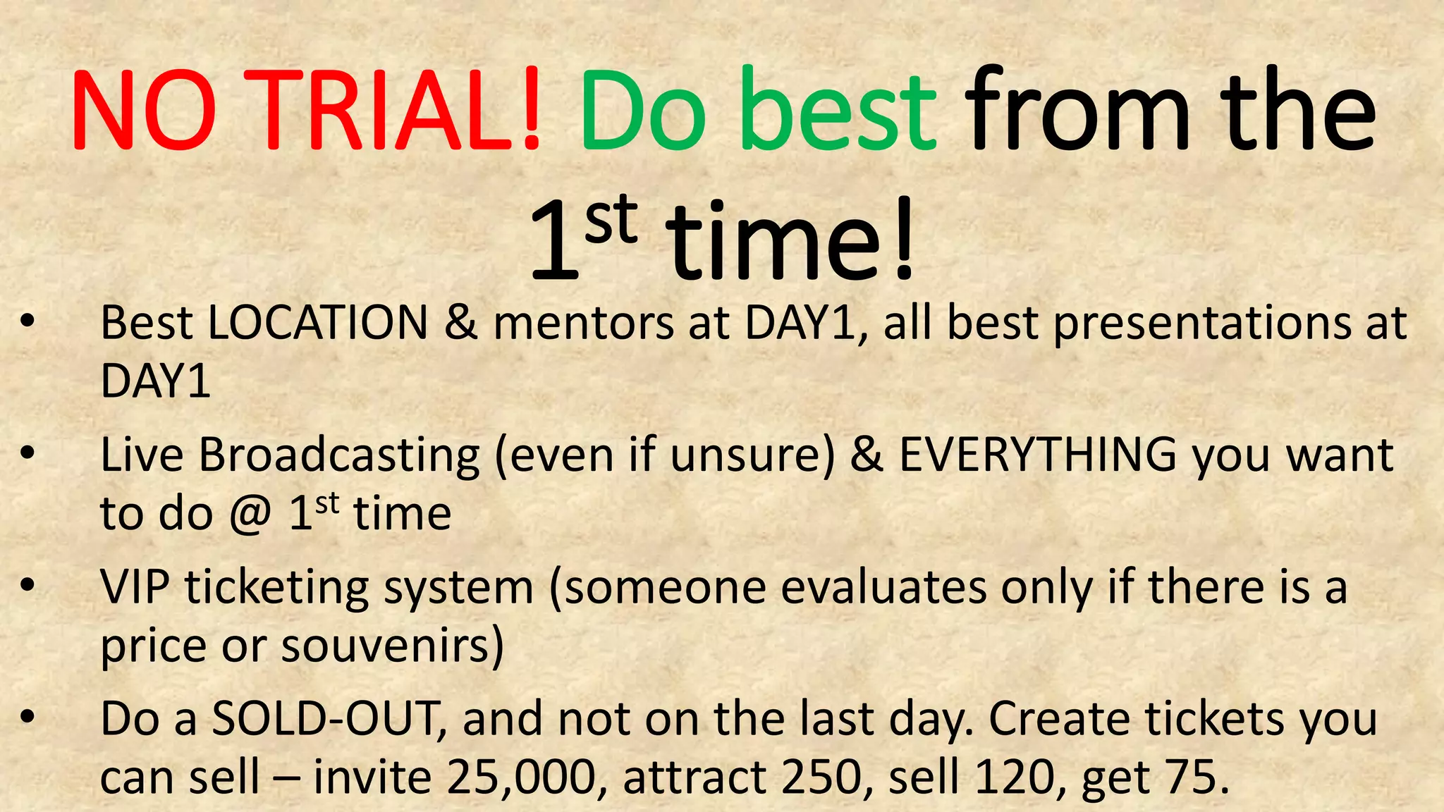 NO TRIAL! Do best from the
1st time!
• Best LOCATION & mentors at DAY1, all best presentations at
DAY1
• Live Broadcasting (even if unsure) & EVERYTHING you want
to do @ 1st time
• VIP ticketing system (someone evaluates only if there is a
price or souvenirs)
• Do a SOLD-OUT, and not on the last day. Create tickets you
can sell – invite 25,000, attract 250, sell 120, get 75.
 