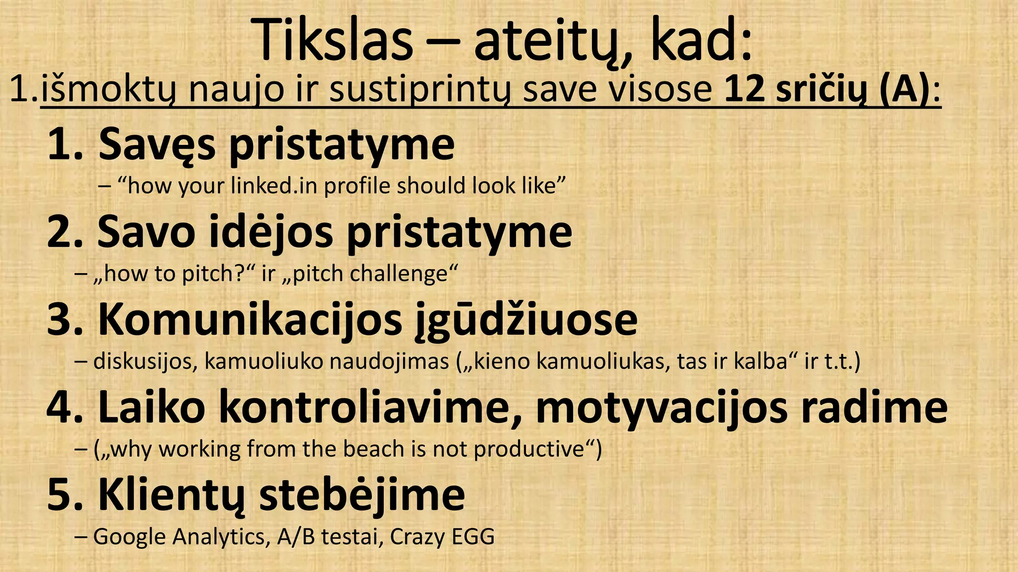 Tikslas – ateitų, kad:
1.išmoktų naujo ir sustiprintų save visose 12 sričių (A):
1. Savęs pristatyme
– “how your linked.in profile should look like”
2. Savo idėjos pristatyme
– „how to pitch?“ ir „pitch challenge“
3. Komunikacijos įgūdžiuose
– diskusijos, kamuoliuko naudojimas („kieno kamuoliukas, tas ir kalba“ ir t.t.)
4. Laiko kontroliavime, motyvacijos radime
– („why working from the beach is not productive“)
5. Klientų stebėjime
– Google Analytics, A/B testai, Crazy EGG
 