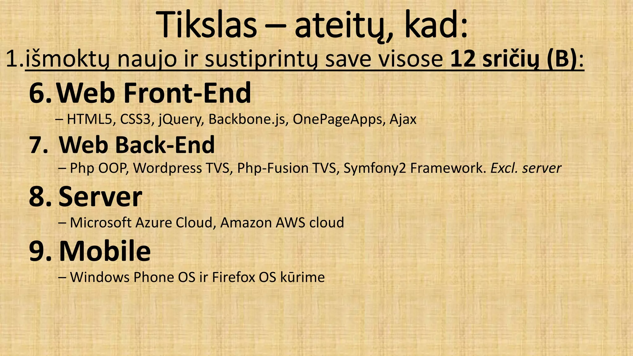Tikslas – ateitų, kad:
1.išmoktų naujo ir sustiprintų save visose 12 sričių (B):
6.Web Front-End
– HTML5, CSS3, jQuery, Backbone.js, OnePageApps, Ajax
7. Web Back-End
– Php OOP, Wordpress TVS, Php-Fusion TVS, Symfony2 Framework. Excl. server
8. Server
– Microsoft Azure Cloud, Amazon AWS cloud
9. Mobile
– Windows Phone OS ir Firefox OS kūrime
 
