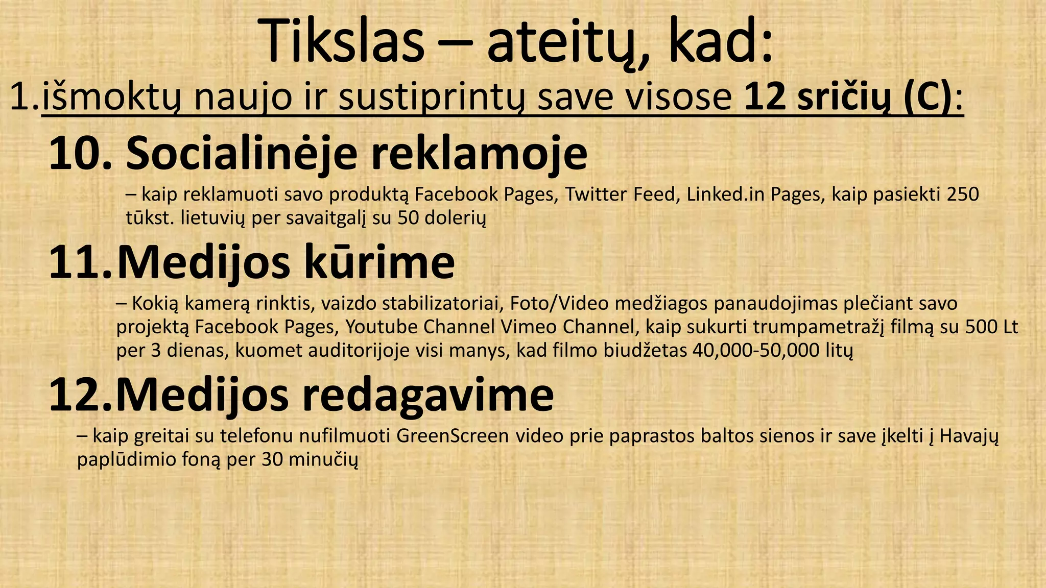 Tikslas – ateitų, kad:
1.išmoktų naujo ir sustiprintų save visose 12 sričių (C):
10. Socialinėje reklamoje
– kaip reklamuoti savo produktą Facebook Pages, Twitter Feed, Linked.in Pages, kaip pasiekti 250
tūkst. lietuvių per savaitgalį su 50 dolerių
11.Medijos kūrime
– Kokią kamerą rinktis, vaizdo stabilizatoriai, Foto/Video medžiagos panaudojimas plečiant savo
projektą Facebook Pages, Youtube Channel Vimeo Channel, kaip sukurti trumpametražį filmą su 500 Lt
per 3 dienas, kuomet auditorijoje visi manys, kad filmo biudžetas 40,000-50,000 litų
12.Medijos redagavime
– kaip greitai su telefonu nufilmuoti GreenScreen video prie paprastos baltos sienos ir save įkelti į Havajų
paplūdimio foną per 30 minučių
 