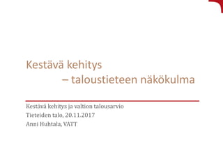 Kestävä kehitys
– taloustieteen näkökulma
Kestävä kehitys ja valtion talousarvio
Tieteiden talo, 20.11.2017
Anni Huhtala, VATT
 