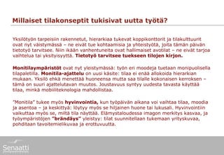 Millaiset tilakonseptit tukisivat uutta työtä?

Yksilötyön tarpeisiin rakennetut, hierarkiaa tukevat koppikonttorit ja tilakulttuurit
ovat nyt väistymässä – ne eivät tue kohtaamisia ja yhteistyötä, joita tämän päivän
tietotyö tarvitsee. Niin ikään vanhentuneita ovat hallimaiset avotilat – ne eivät tarjoa
vaihtelua tai yksityisyyttä. Tietotyö tarvitsee tuekseen tilojen kirjon.

Monitilaympäristöt ovat nyt yleistymässä: työn eri moodeja tuetaan monipuolisella
tilapaletilla. Monitila-ajattelu on uusi käsite: tilaa ei enää allokoida hierarkian
mukaan. Yksilö ehkä menettää huoneensa mutta saa tilalle kokonaisen kerroksen –
tämä on suuri ajattelutavan muutos. Joustavuus syntyy uudesta tavasta käyttää
tilaa, minkä mobiiliteknologia mahdollistaa.

”Monitila” tukee myös hyvinvointia, kun työpäivän aikana voi vaihtaa tilaa, moodia
ja asentoa – ja keskittyä: löytyy myös se hiljainen huone tai lukusali. Hyvinvointiin
vaikuttaa myös se, miltä tila näyttää. Elämystaloudessa imagon merkitys kasvaa, ja
työympäristöjen ”brändäys” yleistyy: tilat suunnitellaan tukemaan yrityskuvaa,
pohditaan tavoitemielikuvaa ja erottuvuutta.
 