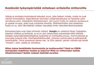 Kestävää työympäristöä mitataan erilaisilla mittareilla


Johtoa ja omistajia kiinnostavat talouden luvut, joita helpoin mitata, mutta ne ovat
vähiten kiinnostavia. Paperittoman toimiston ympäristövaikutus on häviävän pieni
verrattuna esim. tilankäytön tehostamiseen: sen suurin hyöty on sisäinen joustavuus
ja nopeat muutot, jotka ovat yrityksille elinehto. Mobiilitoimiston yksi keskeinen
hyöty on se, että väkimäärää voidaan kasvattaa ilman rakentamistoimenpiteitä.

Kiinnostavimpia ovat listan alimmat mittarit. Google on voittanut Paras Työpaikka-
kilpailun USAssa ja briteissä, ja se on yksi halutuimpia työnantajia tällä hetkellä.
Googlen työympäristöstrategiassa keskeistä on monikulttuurisuus, monimuotoiset ja
luovuutta tukevat tilat, liikuntamahdollisuudet, ilmainen luomuruoka ja polkupyörät
henkilöstölle. Tiimit sisustavat tilansa itse. Ja 20% sääntö: päivän viikosta saa tehdä
”omiaan”, esim. pelata ja verkottua.

Miten tukea henkilöstön hyvinvointia ja tuottavuutta? Tämä on CREM-
toimijoiden todellinen haaste ja lisäarvo! Mikä on mittareiden kytkös
liiketoimintaan? Kaikki voidaan kääntää euroiksi.
 