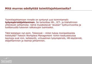 Mitä murros edellyttää toimitilajohtamiselta?



Toimitilajohtamisen rinnalle on syntynyt uusi toimintamalli:
työympäristöjohtaminen. Se tarkoittaa HR-, ICT- ja tilahallinnon
yhteistyön johtamista: nämä muodostavat ”alustan” työhyvinvointia ja
tuottavuutta tukevien ratkaisujen luomiseksi.

Tätä testataan nyt esim. Tekesissä – miten tukea monipaikkaista
tietotyötä? Tekesin Workplace Management -tiimin keskusteluissa
teemoja ovat mm. kellokortti, virtuaalinen työympäristö, HR-käytännöt,
etäjohtaminen ja itsensä johtaminen.
 