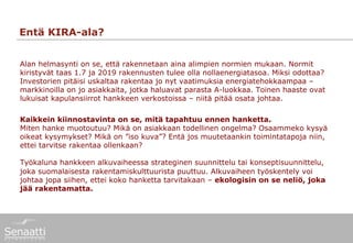 Entä KIRA-ala?


Alan helmasynti on se, että rakennetaan aina alimpien normien mukaan. Normit
kiristyvät taas 1.7 ja 2019 rakennusten tulee olla nollaenergiatasoa. Miksi odottaa?
Investorien pitäisi uskaltaa rakentaa jo nyt vaatimuksia energiatehokkaampaa –
markkinoilla on jo asiakkaita, jotka haluavat parasta A-luokkaa. Toinen haaste ovat
lukuisat kapulansiirrot hankkeen verkostoissa – niitä pitää osata johtaa.

Kaikkein kiinnostavinta on se, mitä tapahtuu ennen hanketta.
Miten hanke muotoutuu? Mikä on asiakkaan todellinen ongelma? Osaammeko kysyä
oikeat kysymykset? Mikä on ”iso kuva”? Entä jos muutetaankin toimintatapoja niin,
ettei tarvitse rakentaa ollenkaan?

Työkaluna hankkeen alkuvaiheessa strateginen suunnittelu tai konseptisuunnittelu,
joka suomalaisesta rakentamiskulttuurista puuttuu. Alkuvaiheen työskentely voi
johtaa jopa siihen, ettei koko hanketta tarvitakaan – ekologisin on se neliö, joka
jää rakentamatta.
 