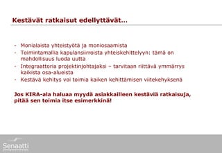Kestävät ratkaisut edellyttävät…


-  Monialaista yhteistyötä ja moniosaamista
-  Toimintamallia kapulansiirroista yhteiskehittelyyn: tämä on
   mahdollisuus luoda uutta
-  Integraattoria projektinjohtajaksi – tarvitaan riittävä ymmärrys
   kaikista osa-alueista
-  Kestävä kehitys voi toimia kaiken kehittämisen viitekehyksenä

Jos KIRA-ala haluaa myydä asiakkailleen kestäviä ratkaisuja,
pitää sen toimia itse esimerkkinä!
 