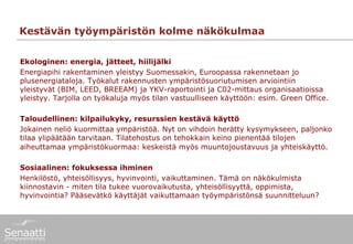 Kestävän työympäristön kolme näkökulmaa

Ekologinen: energia, jätteet, hiilijälki
Energiapihi rakentaminen yleistyy Suomessakin, Euroopassa rakennetaan jo
plusenergiataloja. Työkalut rakennusten ympäristösuoriutumisen arviointiin
yleistyvät (BIM, LEED, BREEAM) ja YKV-raportointi ja C02-mittaus organisaatioissa
yleistyy. Tarjolla on työkaluja myös tilan vastuulliseen käyttöön: esim. Green Office.

Taloudellinen: kilpailukyky, resurssien kestävä käyttö
Jokainen neliö kuormittaa ympäristöä. Nyt on vihdoin herätty kysymykseen, paljonko
tilaa ylipäätään tarvitaan. Tilatehostus on tehokkain keino pienentää tilojen
aiheuttamaa ympäristökuormaa: keskeistä myös muuntojoustavuus ja yhteiskäyttö.

Sosiaalinen: fokuksessa ihminen
Henkilöstö, yhteisöllisyys, hyvinvointi, vaikuttaminen. Tämä on näkökulmista
kiinnostavin - miten tila tukee vuorovaikutusta, yhteisöllisyyttä, oppimista,
hyvinvointia? Pääsevätkö käyttäjät vaikuttamaan työympäristönsä suunnitteluun?
 