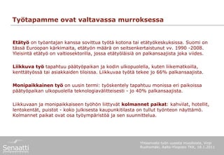 Työtapamme ovat valtavassa murroksessa


Etätyö on työantajan kanssa sovittua työtä kotona tai etätyökeskuksissa. Suomi on
tässä Euroopan kärkimaita, etätyön määrä on seitsenkertaistunut vv. 1990 -2008.
Yleisintä etätyö on valtiosektorilla, jossa etätyöläisiä on palkansaajista joka viides.

Liikkuva työ tapahtuu päätyöpaikan ja kodin ulkopuolella, kuten liikematkoilla,
kenttätyössä tai asiakkaiden tiloissa. Liikkuvaa työtä tekee jo 66% palkansaajista.

Monipaikkainen työ on uusin termi: työskentely tapahtuu monissa eri paikoissa
päätyöpaikan ulkopuolella teknologiavälitteisesti - jo 40% palkansaajista.

Liikkuvaan ja monipaikkaiseen työhön liittyvät kolmannet paikat: kahvilat, hotellit,
lentokentät, puistot - koko julkisesta kaupunkitilasta on tullut työnteon näyttämö.
Kolmannet paikat ovat osa työympäristöä ja sen suunnittelua.




                                                        Yhteenveto työn uusista muodoista, Virpi
                                                        Ruohomäki, Aalto-Yliopisto TKK, 18.1.2011
 