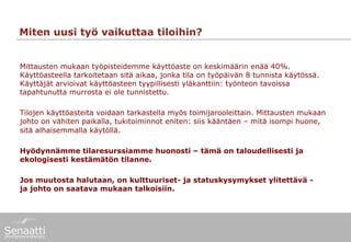 Miten uusi työ vaikuttaa tiloihin?


Mittausten mukaan työpisteidemme käyttöaste on keskimäärin enää 40%.
Käyttöasteella tarkoitetaan sitä aikaa, jonka tila on työpäivän 8 tunnista käytössä.
Käyttäjät arvioivat käyttöasteen tyypillisesti yläkanttiin: työnteon tavoissa
tapahtunutta murrosta ei ole tunnistettu.

Tilojen käyttöasteita voidaan tarkastella myös toimijarooleittain. Mittausten mukaan
johto on vähiten paikalla, tukitoiminnot eniten: siis kääntäen – mitä isompi huone,
sitä alhaisemmalla käytöllä.

Hyödynnämme tilaresurssiamme huonosti – tämä on taloudellisesti ja
ekologisesti kestämätön tilanne.

Jos muutosta halutaan, on kulttuuriset- ja statuskysymykset ylitettävä -
ja johto on saatava mukaan talkoisiin.
 