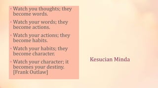 Kesucian Minda
• Watch you thoughts; they
become words.
• Watch your words; they
become actions.
• Watch your actions; they
become habits.
• Watch your habits; they
become character.
• Watch your character; it
becomes your destiny.
[Frank Outlaw]
 