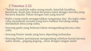 2 Timotius 2:22
• "Sebab itu jauhilah nafsu orang muda, kejarlah keadilan,
kesetiaan, kasih dan damai bersama-sama dengan mereka yang
berseru kepada Tuhan dengan hati yang murni.“
• Nafsu orang muda menggerakkan tangannya dan dia ingin coba-
coba menjamah sesuatu yang baru bahkan berulang-ulang
melakukan dosa yang sama.
• Seorang gadis yang belasan tahun mengandung kerana coba
coba.
• Seorang Pastor muda yang baru diposting terkandas
• Seorang Pastor perempuan mengandung sebelum kawin kerana
nafsu muda….pegang pegang…awas dengan tangan anda!
 