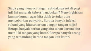Siapa yang mencuci tangan setidaknya sekali pagi
ini? Ini masalah kebersihan, bukan? Menyingkirkan
kuman-kuman agar kita tidak tertular atau
menyebarkan penyakit . Berapa banyak infeksi
rohani yang kita sebarkan dengan tangan najis?
Berapa banyak berkat yang kita tahan karena kita
memiliki tangan yang kotor?Berapa banyak orang
yang tersandung kerana tangan kita kotor?
 