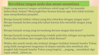 Bersihkan tangan anda dan awasi senantiasa
• Siapa yang mencuci tangan setidaknya sekali pagi ini? Ini masalah
kebersihan, bukan? Menyingkirkan kuman-kuman agar kita tidak tertular
atau menyebarkan penyakit .
• Berapa banyak infeksi rohani yang kita sebarkan dengan tangan najis?
Berapa banyak berkat yang kita tahan karena kita memiliki tangan yang
kotor?
• Berapa banyak orang yang tersandung kerana tangan kita kotor?
• Berapa banyak orang memandang rendah pada kita sebagai seorag hamba
Tuhan jika tindakan dan tangan kita tidak diawasi?
• Waktu aku masih muda aku terkejut dengan tindakan banyak hamba Tuhan
yang tidak mengawasi tangannya di depan mataku dan membuat aku
jengkel-Ada banyak hamba Tuhan yang begitu(…..pegang….mendekati dgn
rapat sekali…)Awas ya.
 