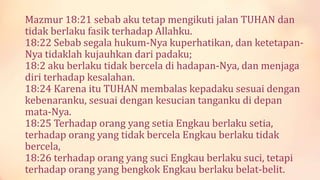 Mazmur 18:21 sebab aku tetap mengikuti jalan TUHAN dan
tidak berlaku fasik terhadap Allahku.
18:22 Sebab segala hukum-Nya kuperhatikan, dan ketetapan-
Nya tidaklah kujauhkan dari padaku;
18:2 aku berlaku tidak bercela di hadapan-Nya, dan menjaga
diri terhadap kesalahan.
18:24 Karena itu TUHAN membalas kepadaku sesuai dengan
kebenaranku, sesuai dengan kesucian tanganku di depan
mata-Nya.
18:25 Terhadap orang yang setia Engkau berlaku setia,
terhadap orang yang tidak bercela Engkau berlaku tidak
bercela,
18:26 terhadap orang yang suci Engkau berlaku suci, tetapi
terhadap orang yang bengkok Engkau berlaku belat-belit.
 