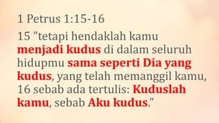 1 Petrus 1:15-16
15 ”tetapi hendaklah kamu
menjadi kudus di dalam seluruh
hidupmu sama seperti Dia yang
kudus, yang telah memanggil kamu,
16 sebab ada tertulis: Kuduslah
kamu, sebab Aku kudus.”
 
