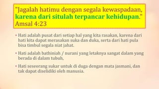 "Jagalah hatimu dengan segala kewaspadaan,
karena dari situlah terpancar kehidupan."
Amsal 4:23
 Hati adalah pusat dari setiap hal yang kita rasakan, karena dari
hati kita dapat merasakan suka dan duka, serta dari hati pula
bisa timbul segala niat jahat.
 Hati adalah bathiniah / nurani yang letaknya sangat dalam yang
berada di dalam tubuh,
 Hati seseorang sukar untuk di duga dengan mata jasmani, dan
tak dapat diselidiki oleh manusia.
 