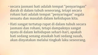 • secara jasmani hati adalah tempat “penyaringan”
darah di dalam tubuh seseorang, tetapi secara
rohani hati adalah tempat “penyaringan” segala
sesuatu dan masalah dalam kehidupan kita.
• Hati sangat tertutup rapat di dalam tubuh secara
jasmani dan rohani, tetapi dampaknya sangat
nyata di dalam kehidupan sehari-hari, apakah
hati sedang senang ataukah hati sedang susah,
akan dinyatakan melalui tingkah laku seseorang.
 