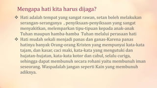 Mengapa hati kita harus dijaga?
 Hati adalah tempat yang sangat rawan, setan boleh melakukan
serangan-seranganya , penyiksaan-penyiksaan yang sangat
menyakitkan, melemparkan tipu-tipuan kepada anak-anak
Tuhan maupun hamba-hamba Tuhan melalui perasaan hati
 Hati mudah sekali menjadi panas dan ganas-Karena panas
hatinya banyak Orang-orang Kristen yang mempunyai kata-kata
tajam, dan kasar, caci maki, kata-kata yang mengutuki dan
hujatan-hujatan, kata-kata kotor dan cabul, selalu curiga,
sehingga dapat membunuh secara rohani yaitu membunuh iman
seseorang. Waspadalah jangan seperti Kain yang membunuh
adiknya.
 