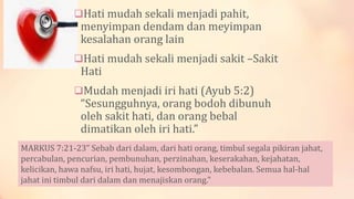 Hati mudah sekali menjadi pahit,
menyimpan dendam dan meyimpan
kesalahan orang lain
Hati mudah sekali menjadi sakit –Sakit
Hati
Mudah menjadi iri hati (Ayub 5:2)
“Sesungguhnya, orang bodoh dibunuh
oleh sakit hati, dan orang bebal
dimatikan oleh iri hati.”
MARKUS 7:21-23” Sebab dari dalam, dari hati orang, timbul segala pikiran jahat,
percabulan, pencurian, pembunuhan, perzinahan, keserakahan, kejahatan,
kelicikan, hawa nafsu, iri hati, hujat, kesombongan, kebebalan. Semua hal-hal
jahat ini timbul dari dalam dan menajiskan orang."
 