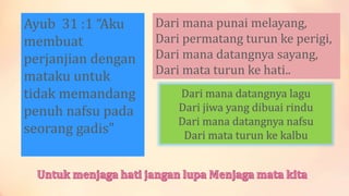 Ayub 31 :1 “Aku
membuat
perjanjian dengan
mataku untuk
tidak memandang
penuh nafsu pada
seorang gadis"
Dari mana punai melayang,
Dari permatang turun ke perigi,
Dari mana datangnya sayang,
Dari mata turun ke hati..
Dari mana datangnya lagu
Dari jiwa yang dibuai rindu
Dari mana datangnya nafsu
Dari mata turun ke kalbu
 