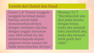 Contoh dari Daniel dan Daud:
• Daniel 1:8 “Daniel sungguh-
sungguh bertekad dalam
hatinya untuk tidak
mencemarkan dirinya
dengan santapan raja dan
dengan anggur minuman
raja. Oleh sebab itu, dia
meminta kepada kepala
pegawai istana supaya dia
tidak mencemarkan dirinya.”
• Mazmur 51:7
“Bersihkanlah aku
dari pada dosaku
dengan hisop,
maka aku menjadi
tahir, basuhlah aku,
maka aku menjadi
lebih putih dari
salju! “
 