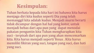 Tuhan berkata kepada kita hari ini bahawa kita harus
menjaga diri kita kudus seperti Dia yang telah
memanggil kita adalah kudus. Menjadi murni berarti
tidak dicampur dengan hal hal yang kotor, untuk
menjadi bebas dari apa pun yang dapat menodai
pakaian pengantin kita Tuhan mengharapkan kita
suci - terpisah dari apa pun yang akan mencemarkan
kita. Kita harus menjadi seperti Yesus . Kita harus
memiliki fikiran yang suci, tangan yang suci, dan hati
yang suci.
 