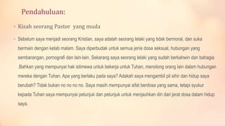 Pendahuluan:
• Kisah seorang Pastor yang muda
• Sebelum saya menjadi seorang Kristian, saya adalah seorang lelaki yang tidak bermoral, dan suka
bermain dengan kelab malam. Saya diperbudak untuk semua jenis dosa seksual, hubungan yang
sembarangan, pornografi dan lain-lain. Sekarang saya seorang lelaki yang sudah berkahwin dan bahagia
.Bahkan yang mempunyai hak istimewa untuk bekerja untuk Tuhan, menolong orang lain dalam hubungan
mereka dengan Tuhan. Apa yang berlaku pada saya? Adakah saya mengambil pil sihir dan hidup saya
berubah? Tidak bukan no no no no. Saya masih mempunyai sifat berdosa yang sama, tetapi syukur
kepada Tuhan saya mempunyai petunjuk dan petunjuk untuk menjauhkan diri dari jerat dosa dalam hidup
saya.
 