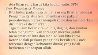 • Ada Ujian yang harus kita hadapi yaitu: SPM
(S-ex P-opulariti M-oney )
• Kita hidup pada masa di mana orang Kristian sebagai
Pengantin Kristus telah membiarkan pakaian
perkahwinan mereka menjadi kotor dan membiarkan
diri mereka dicemarkan.
• Tiga musuh besar kita - dunia, daging, dan syaitan
telah mengumpulkan serangan mereka untuk
mencemarkan kita dan menjadikan kita kotor.
• Kotor adalah perkara yang tidak bersih atau suci;
tercemar dengan kekotoran dunia; yang tidak
berkenan di hadapan Allah.
 