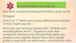 Kesucian Minda atau fikiran
• Kita harus menjalani kehidupan Pemikiran yang bersih
• Mengapa?
• Amsal 23: 7 "Sebab seperti yang difikirkannya di dalam
hatinya, begitu juga dia ...”
• Sekiranya saya bertanya kepada anda, "Adakah anda
memiliki pikiran kotor?" bagaimana anda akan
menjawab? Sebelum anda mempertimbangkan apa
jawapan anda, ingatlah definisi kotor. Kotor adalah
perkara yang tidak suci tidak mulia , tidak baik dan tidak
 