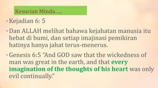 Kesucian Minda…..
•Kejadian 6: 5
•Dan ALLAH melihat bahawa kejahatan manusia itu
hebat di bumi, dan setiap imajinasi pemikiran
hatinya hanya jahat terus-menerus.
•Genesis 6:5 “And GOD saw that the wickedness of
man was great in the earth, and that every
imagination of the thoughts of his heart was only
evil continually.”
 