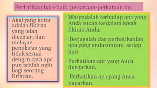 Perhatikan baik-baik perkataan-perkataan ini:
• Akal yang kotor
adalah fikiran
yang telah
dicemari dan
melayan
pemikiran yang
tidak sesuai
dengan cara apa
pun adalah najis
bagi seorang
Kristian.
• Waspadalah terhadap apa yang
Anda isikan ke dalam kotak
fikiran Anda.
• Berjagalah dan perhatikanlah
apa yang anda tontoni setiap
hari
• Perhatikan apa yang Anda
dengarkan.
• Perhatikan apa yang Anda
paparkan.
 